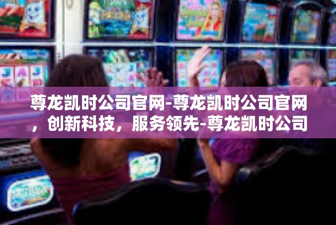 尊龙凯时公司官网-尊龙凯时公司官网，创新科技，服务领先-尊龙凯时公司官网