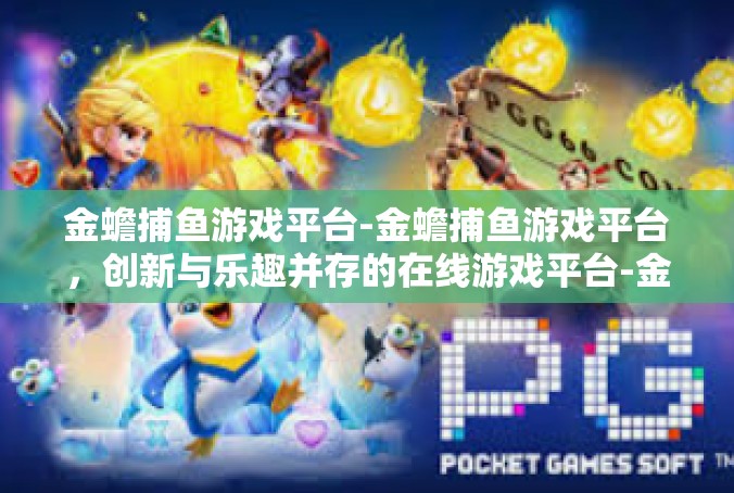 金蟾捕鱼游戏平台-金蟾捕鱼游戏平台，创新与乐趣并存的在线游戏平台-金蟾捕鱼游戏平台