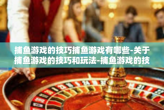 捕鱼游戏的技巧捕鱼游戏有哪些-关于捕鱼游戏的技巧和玩法-捕鱼游戏的技巧捕鱼游戏有哪些