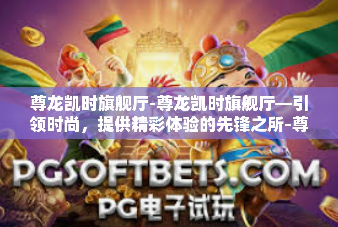尊龙凯时旗舰厅-尊龙凯时旗舰厅—引领时尚，提供精彩体验的先锋之所-尊龙凯时旗舰厅