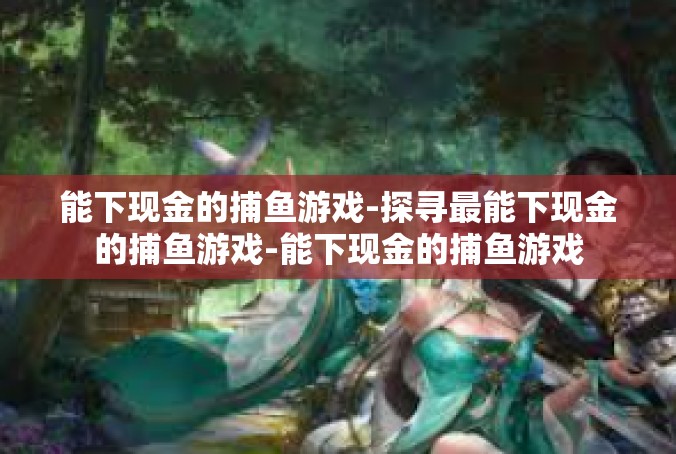 能下现金的捕鱼游戏-探寻最能下现金的捕鱼游戏-能下现金的捕鱼游戏