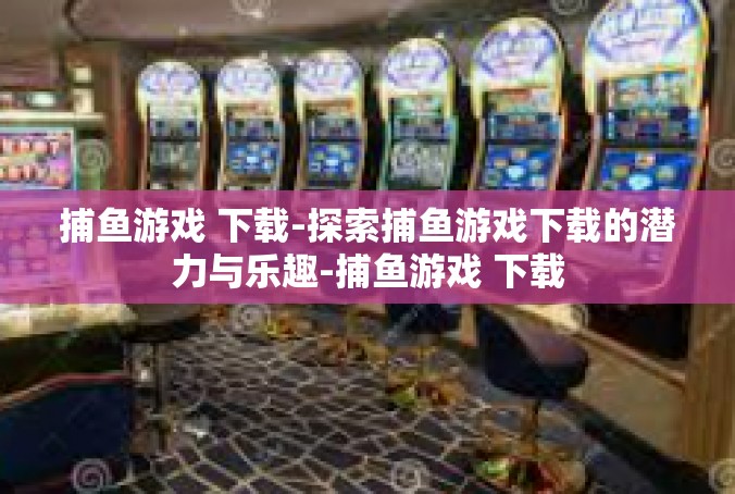 捕鱼游戏 下载-探索捕鱼游戏下载的潜力与乐趣-捕鱼游戏 下载