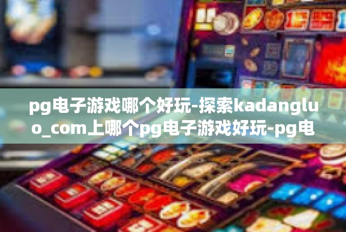 pg电子游戏哪个好玩-探索kadangluo_com上哪个pg电子游戏好玩-pg电子游戏哪个好玩