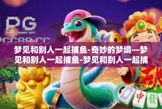 梦见和别人一起捕鱼-奇妙的梦境—梦见和别人一起捕鱼-梦见和别人一起捕鱼