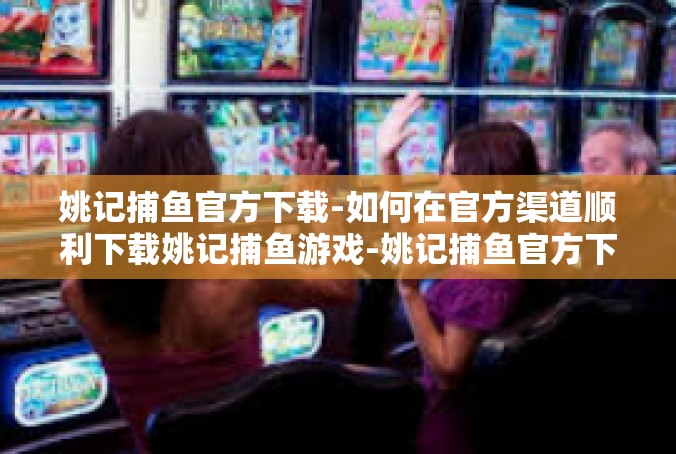 姚记捕鱼官方下载-如何在官方渠道顺利下载姚记捕鱼游戏-姚记捕鱼官方下载
