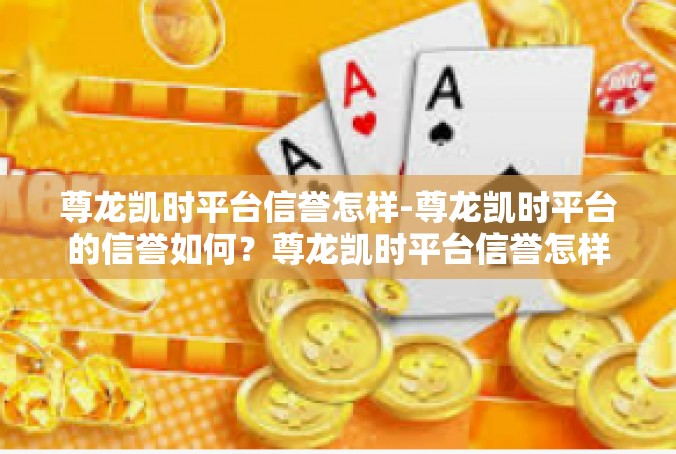 尊龙凯时平台信誉怎样-尊龙凯时平台的信誉如何？尊龙凯时平台信誉怎样