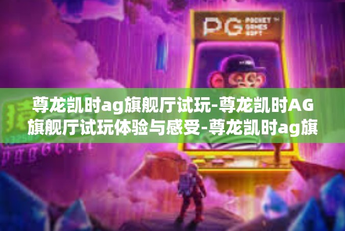 尊龙凯时ag旗舰厅试玩-尊龙凯时AG旗舰厅试玩体验与感受-尊龙凯时ag旗舰厅试玩