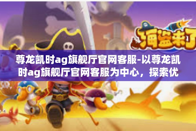尊龙凯时ag旗舰厅官网客服-以尊龙凯时ag旗舰厅官网客服为中心，探索优质服务的真谛-尊龙凯时ag旗舰厅官网客服