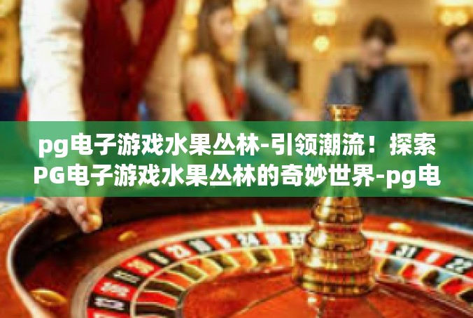 pg电子游戏水果丛林-引领潮流！探索PG电子游戏水果丛林的奇妙世界-pg电子游戏水果丛林