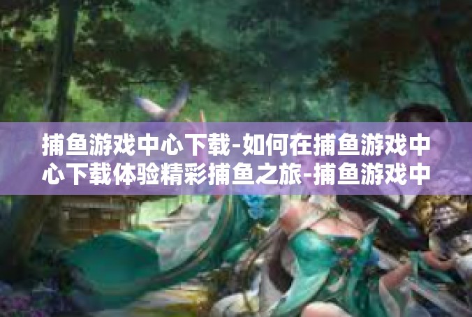 捕鱼游戏中心下载-如何在捕鱼游戏中心下载体验精彩捕鱼之旅-捕鱼游戏中心下载