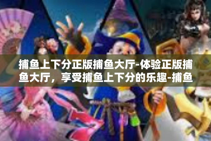 捕鱼上下分正版捕鱼大厅-体验正版捕鱼大厅，享受捕鱼上下分的乐趣-捕鱼上下分正版捕鱼大厅