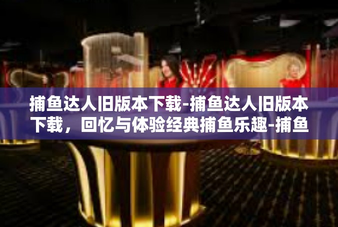 捕鱼达人旧版本下载-捕鱼达人旧版本下载，回忆与体验经典捕鱼乐趣-捕鱼达人旧版本下载