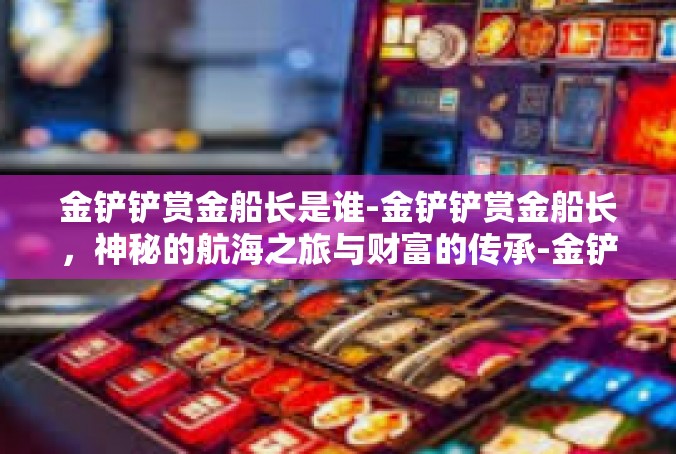 金铲铲赏金船长是谁-金铲铲赏金船长，神秘的航海之旅与财富的传承-金铲铲赏金船长是谁