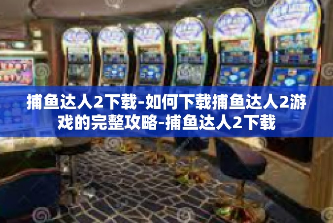 捕鱼达人2下载-如何下载捕鱼达人2游戏的完整攻略-捕鱼达人2下载