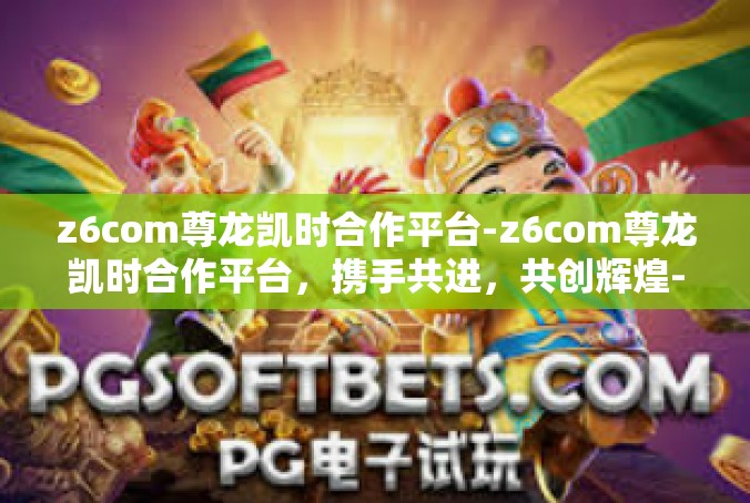 z6com尊龙凯时合作平台-z6com尊龙凯时合作平台，携手共进，共创辉煌-z6com尊龙凯时合作平台