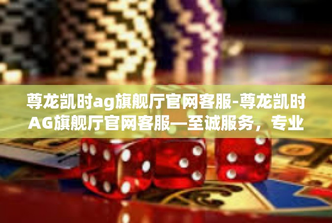 尊龙凯时ag旗舰厅官网客服-尊龙凯时AG旗舰厅官网客服—至诚服务，专业引领-尊龙凯时ag旗舰厅官网客服