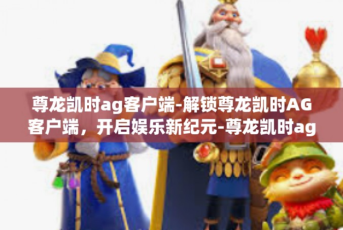 尊龙凯时ag客户端-解锁尊龙凯时AG客户端，开启娱乐新纪元-尊龙凯时ag客户端