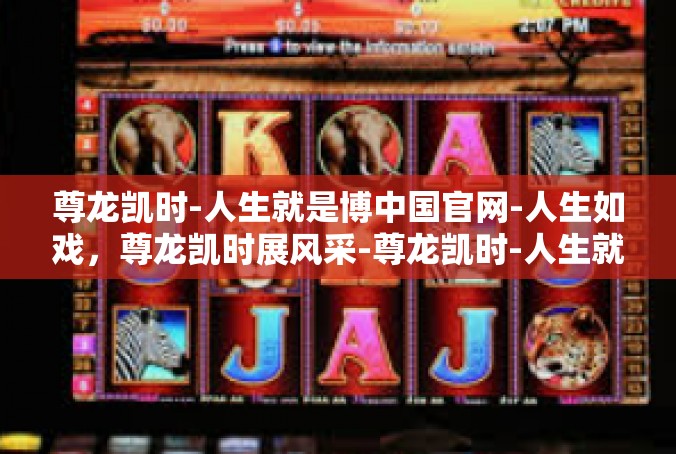 尊龙凯时-人生就是博中国官网-人生如戏，尊龙凯时展风采-尊龙凯时-人生就是博中国官网