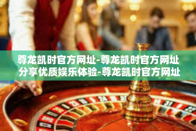 尊龙凯时官方网址-尊龙凯时官方网址 分享优质娱乐体验-尊龙凯时官方网址