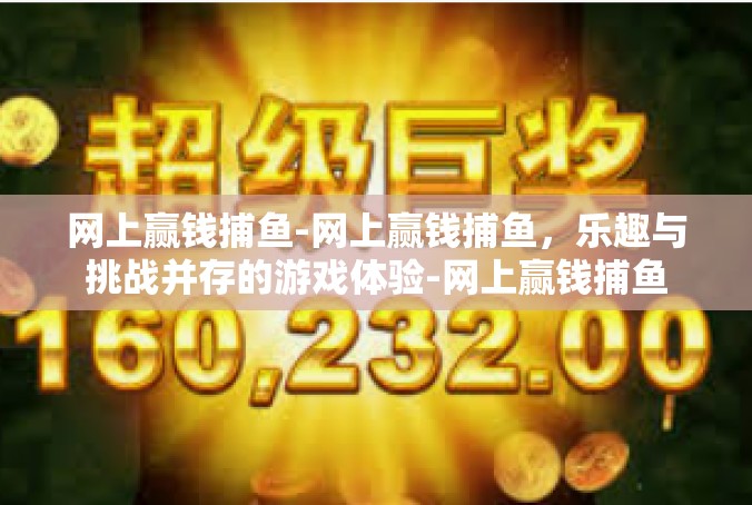 网上赢钱捕鱼-网上赢钱捕鱼，乐趣与挑战并存的游戏体验-网上赢钱捕鱼