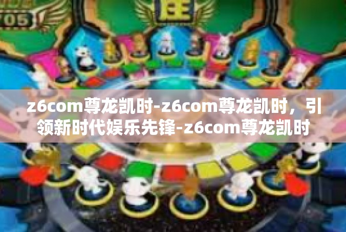 z6com尊龙凯时-z6com尊龙凯时，引领新时代娱乐先锋-z6com尊龙凯时