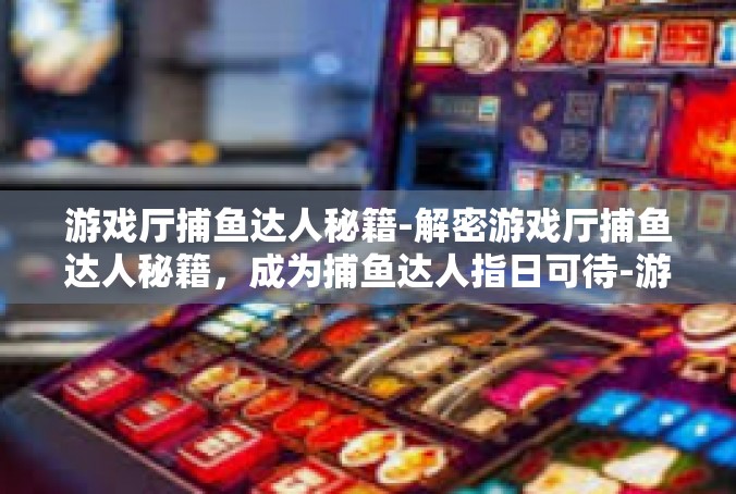 游戏厅捕鱼达人秘籍-解密游戏厅捕鱼达人秘籍，成为捕鱼达人指日可待-游戏厅捕鱼达人秘籍