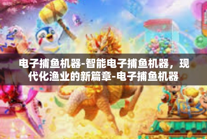 电子捕鱼机器-智能电子捕鱼机器，现代化渔业的新篇章-电子捕鱼机器