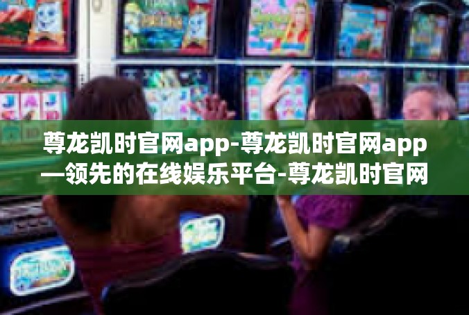 尊龙凯时官网app-尊龙凯时官网app—领先的在线娱乐平台-尊龙凯时官网app