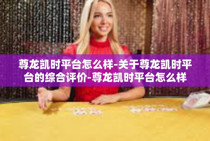 尊龙凯时平台怎么样-关于尊龙凯时平台的综合评价-尊龙凯时平台怎么样