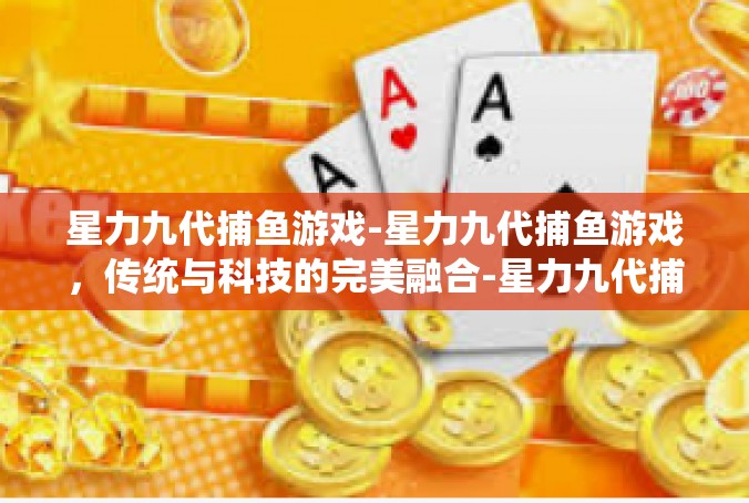 星力九代捕鱼游戏-星力九代捕鱼游戏，传统与科技的完美融合-星力九代捕鱼游戏
