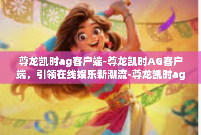 尊龙凯时ag客户端-尊龙凯时AG客户端，引领在线娱乐新潮流-尊龙凯时ag客户端