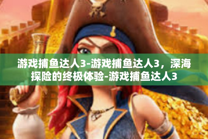 游戏捕鱼达人3-游戏捕鱼达人3，深海探险的终极体验-游戏捕鱼达人3