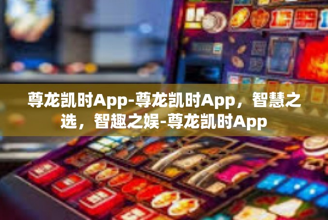 尊龙凯时App-尊龙凯时App，智慧之选，智趣之娱-尊龙凯时App