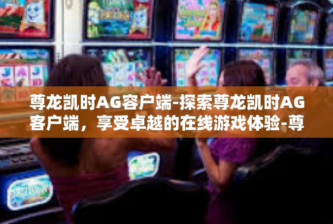 尊龙凯时AG容户端-探索尊龙凯时AG客户端，享受卓越的在线游戏体验-尊龙凯时AG容户端