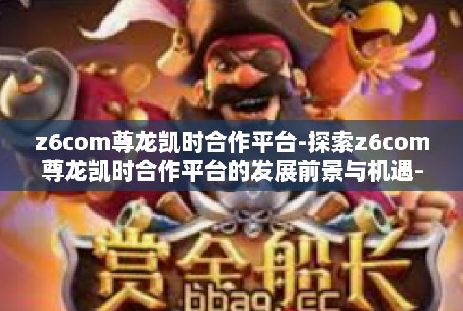 z6com尊龙凯时合作平台-探索z6com尊龙凯时合作平台的发展前景与机遇-z6com尊龙凯时合作平台