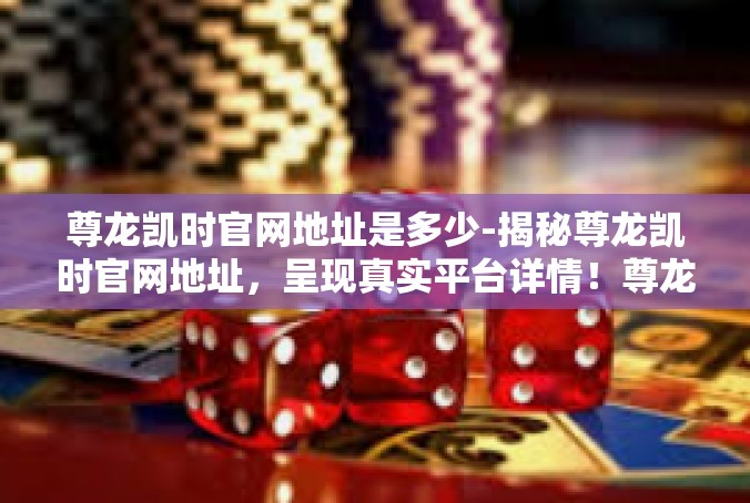 尊龙凯时官网地址是多少-揭秘尊龙凯时官网地址，呈现真实平台详情！尊龙凯时官网地址是多少