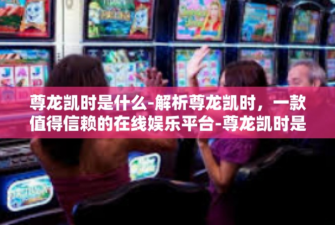 尊龙凯时是什么-解析尊龙凯时，一款值得信赖的在线娱乐平台-尊龙凯时是什么