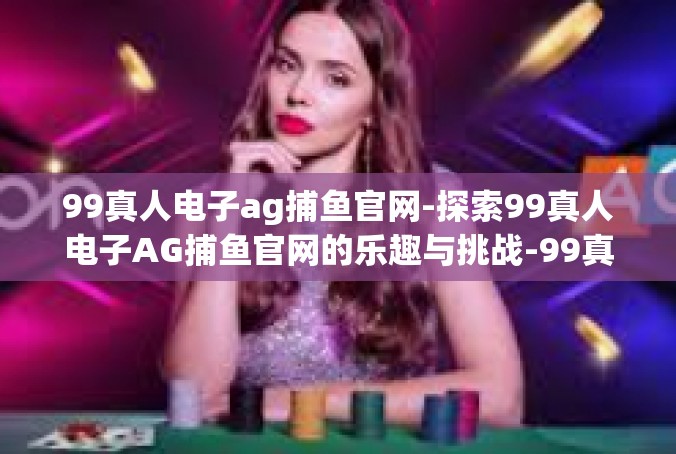 99真人电子ag捕鱼官网-探索99真人电子AG捕鱼官网的乐趣与挑战-99真人电子ag捕鱼官网