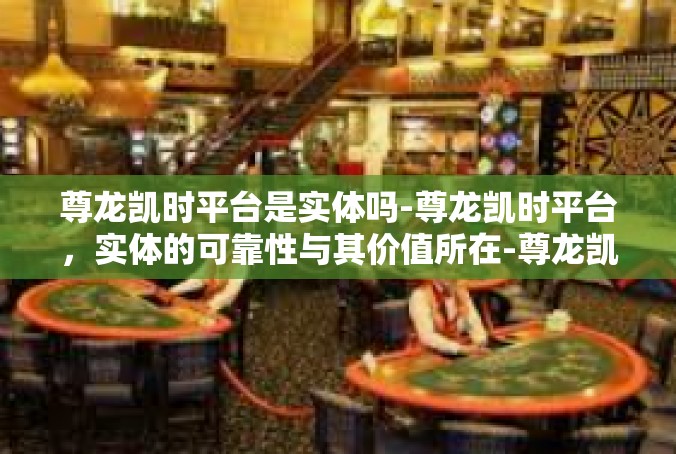 尊龙凯时平台是实体吗-尊龙凯时平台，实体的可靠性与其价值所在-尊龙凯时平台是实体吗