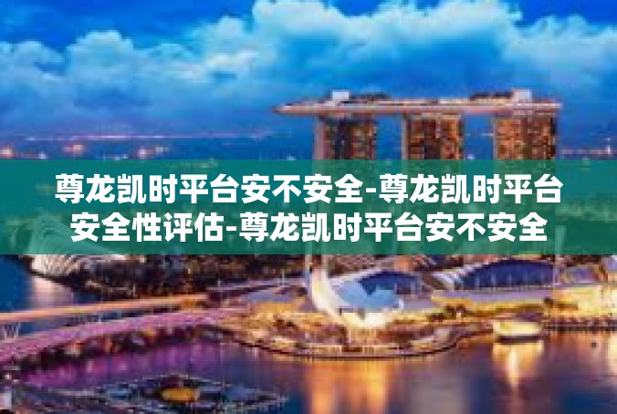 尊龙凯时平台安不安全-尊龙凯时平台安全性评估-尊龙凯时平台安不安全