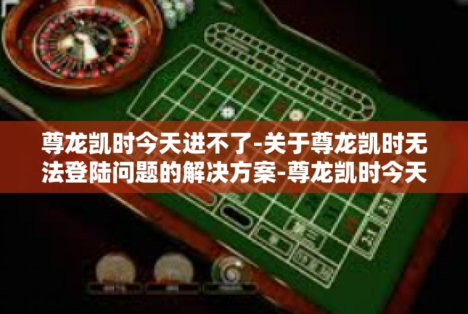 尊龙凯时今天进不了-关于尊龙凯时无法登陆问题的解决方案-尊龙凯时今天进不了