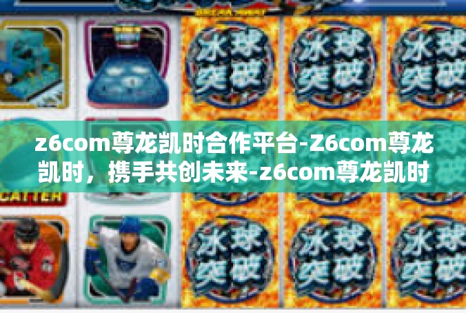 z6com尊龙凯时合作平台-Z6com尊龙凯时，携手共创未来-z6com尊龙凯时合作平台