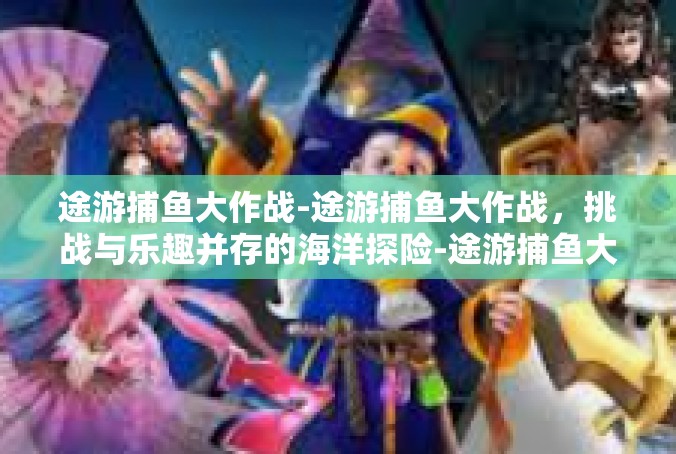 途游捕鱼大作战-途游捕鱼大作战，挑战与乐趣并存的海洋探险-途游捕鱼大作战