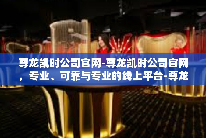 尊龙凯时公司官网-尊龙凯时公司官网，专业、可靠与专业的线上平台-尊龙凯时公司官网