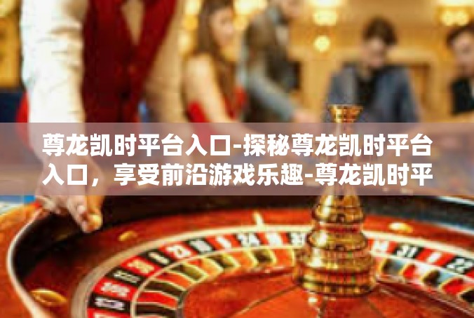 尊龙凯时平台入口-探秘尊龙凯时平台入口，享受前沿游戏乐趣-尊龙凯时平台入口