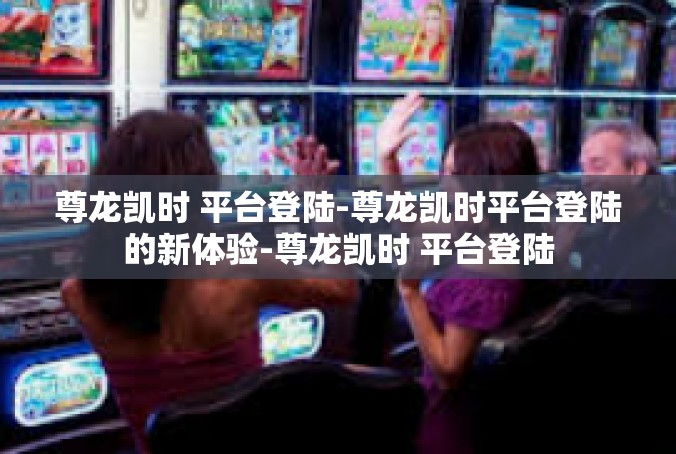 尊龙凯时 平台登陆-尊龙凯时平台登陆的新体验-尊龙凯时 平台登陆