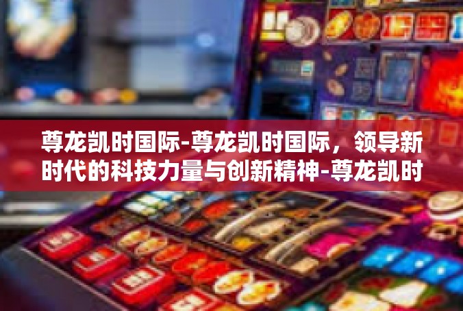 尊龙凯时国际-尊龙凯时国际，领导新时代的科技力量与创新精神-尊龙凯时国际