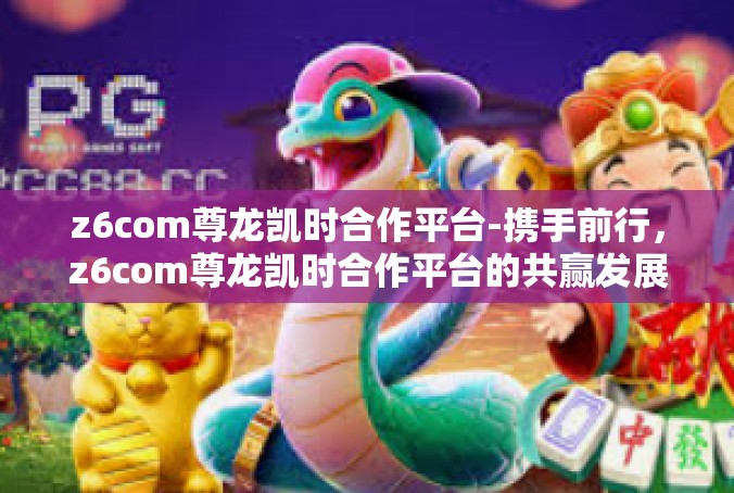 z6com尊龙凯时合作平台-携手前行，z6com尊龙凯时合作平台的共赢发展-z6com尊龙凯时合作平台