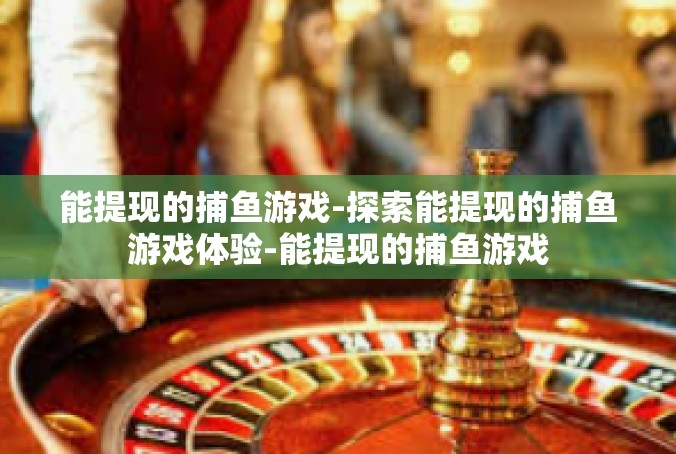 能提现的捕鱼游戏-探索能提现的捕鱼游戏体验-能提现的捕鱼游戏