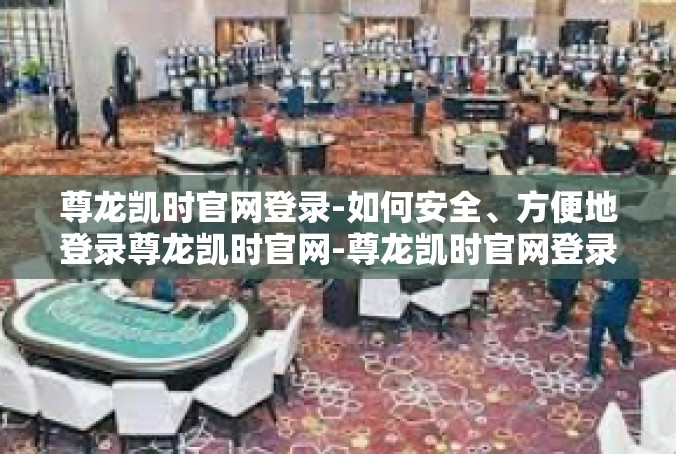 尊龙凯时官网登录-如何安全、方便地登录尊龙凯时官网-尊龙凯时官网登录